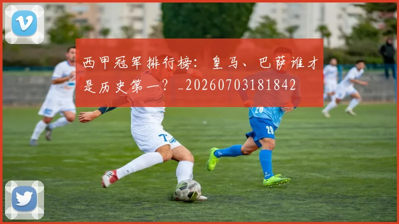 西甲冠军排行榜：皇马、巴萨谁才是历史第一？_20260703181842