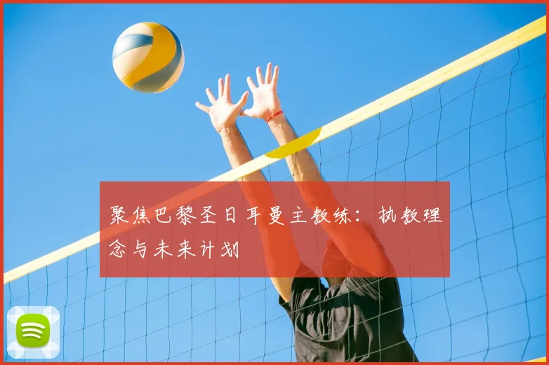 聚焦巴黎圣日耳曼主教练:执教理念与未来计划