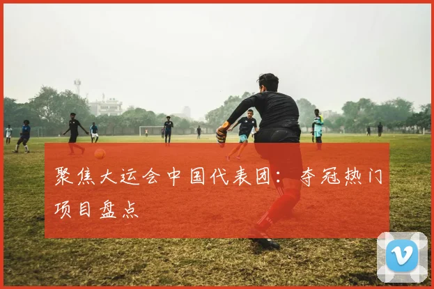 聚焦大运会中国代表团：夺冠热门项目盘点