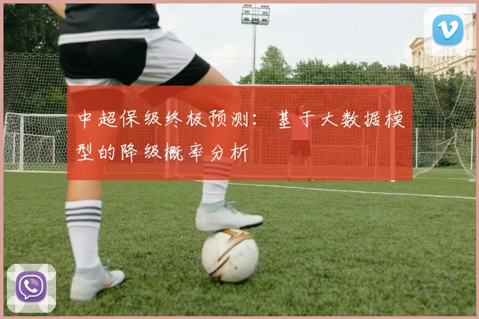 中超保级终极预测:基于大数据模型的降级概率分析